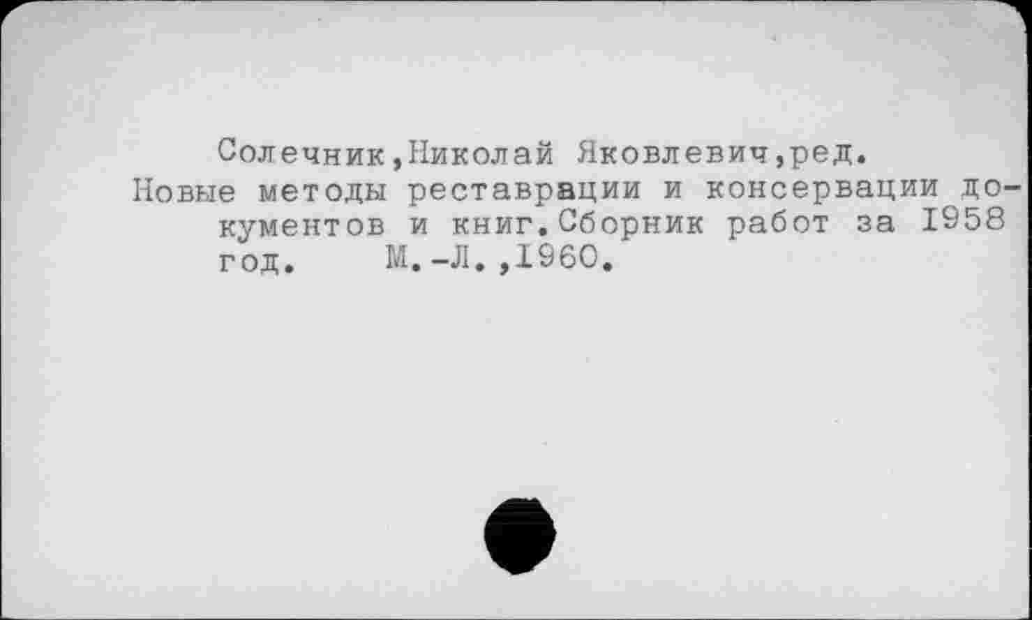 ﻿Солечник,Николай Яковлевич,ред.
Новые методы реставрации и консервации до кументов и книг.Сборник работ за 1958 год. М.-Л.,1960.